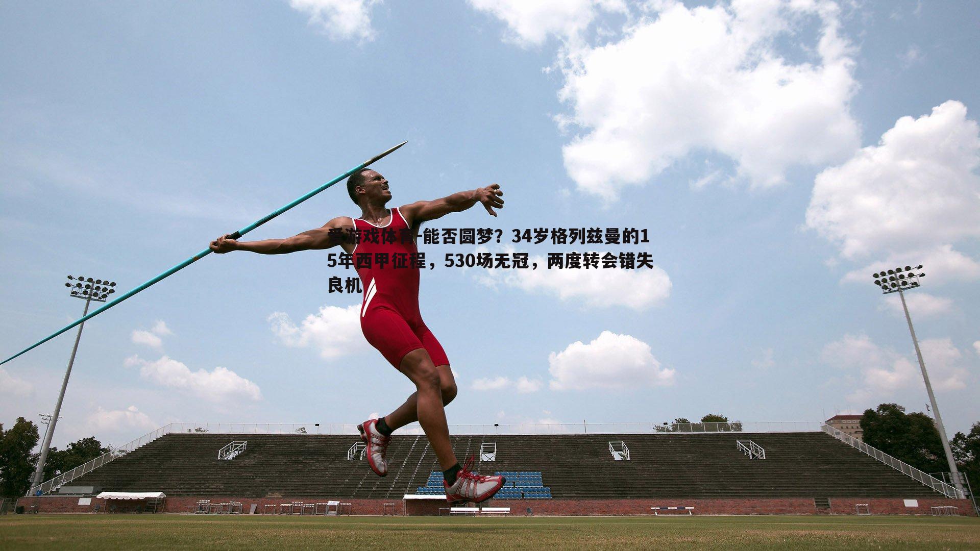 能否圆梦？34岁格列兹曼的15年西甲征程，530场无冠，两度转会错失良机